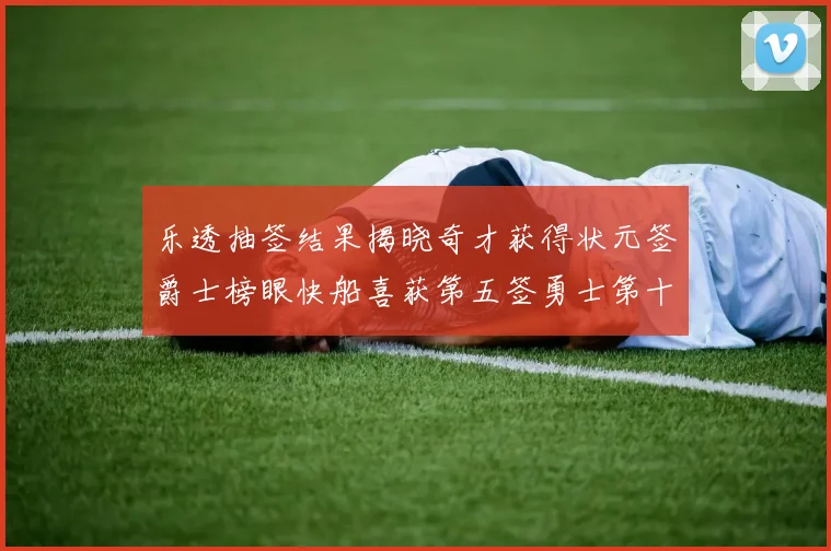 乐透抽签结果揭晓奇才获得状元签爵士榜眼快船喜获第五签勇士第十一雷霆第十二