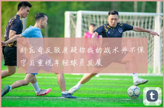 科瓦奇反驳质疑称我的战术并不保守且重视年轻球员发展