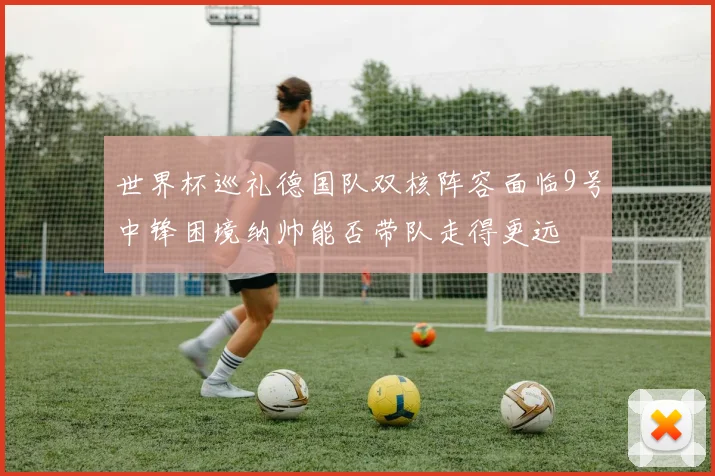 世界杯巡礼德国队双核阵容面临9号中锋困境纳帅能否带队走得更远
