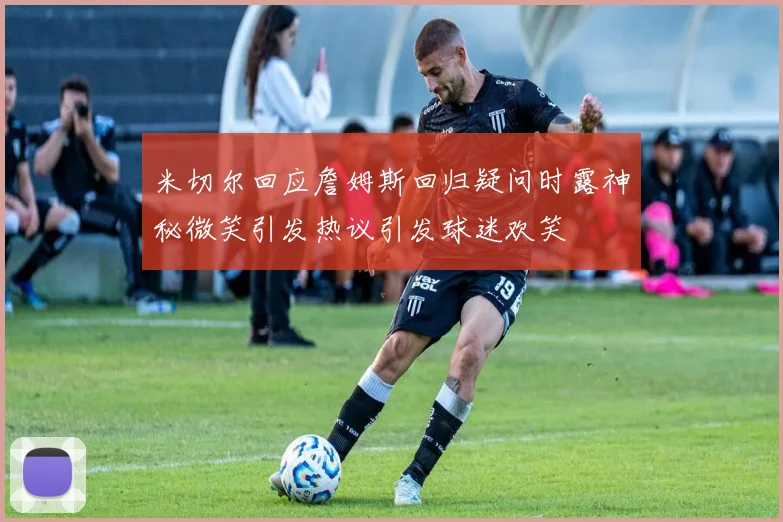 米切尔回应詹姆斯回归疑问时露神秘微笑引发热议引发球迷欢笑