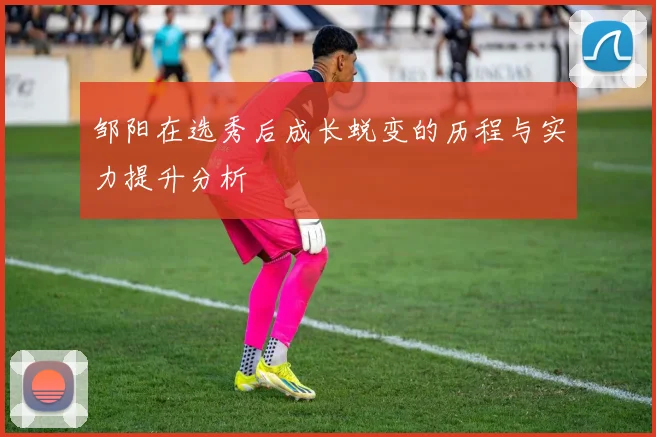 邹阳在选秀后成长蜕变的历程与实力提升分析